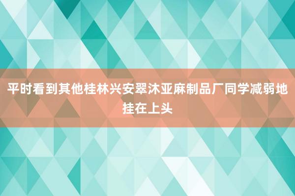 平时看到其他桂林兴安翠沐亚麻制品厂同学减弱地挂在上头