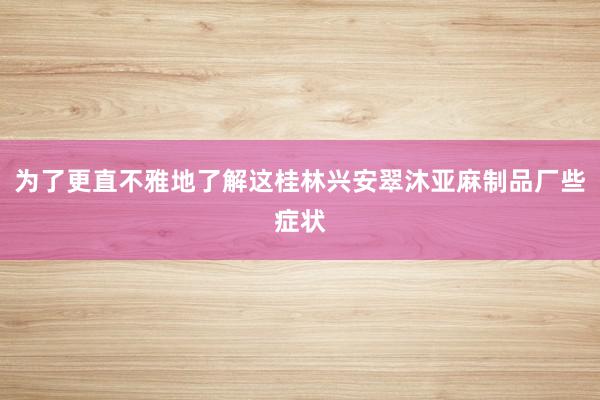 为了更直不雅地了解这桂林兴安翠沐亚麻制品厂些症状