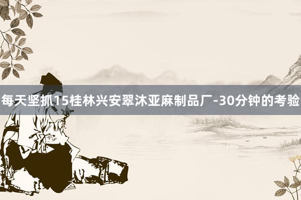 每天坚抓15桂林兴安翠沐亚麻制品厂-30分钟的考验